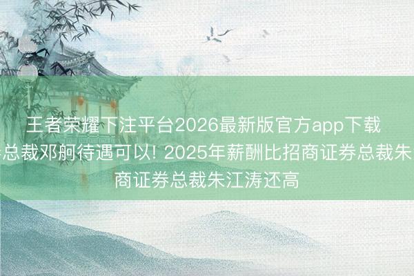 王者荣耀下注平台2026最新版官方app下载 国信证券总裁邓舸待遇可以! 2025年薪酬比招商证券总裁朱江涛还高