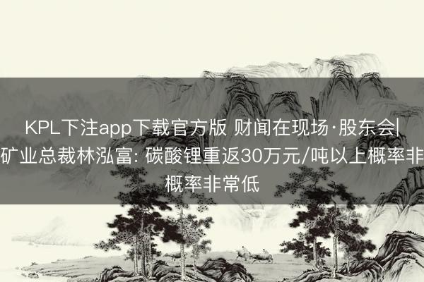 KPL下注app下载官方版 财闻在现场·股东会|紫金矿业总裁林泓富: 碳酸锂重返30万元/吨以上概率非常低