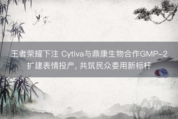 王者荣耀下注 Cytiva与鼎康生物合作GMP-2扩建表情投产, 共筑民众委用新标杆
