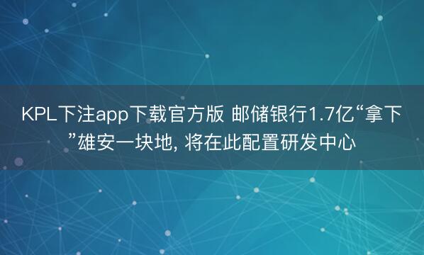 KPL下注app下载官方版 邮储银行1.7亿“拿下”雄安一块地, 将在此配置研发中心
