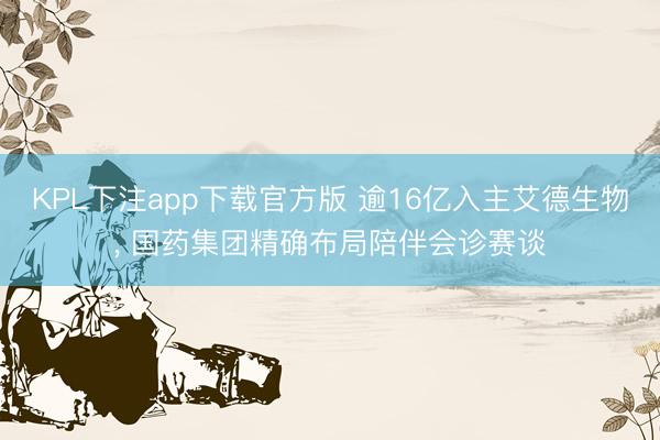 KPL下注app下载官方版 逾16亿入主艾德生物， 国药集团精确布局陪伴会诊赛谈