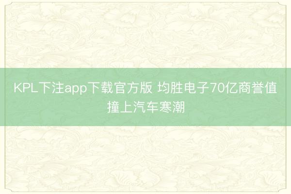 KPL下注app下载官方版 均胜电子70亿商誉值撞上汽车寒潮
