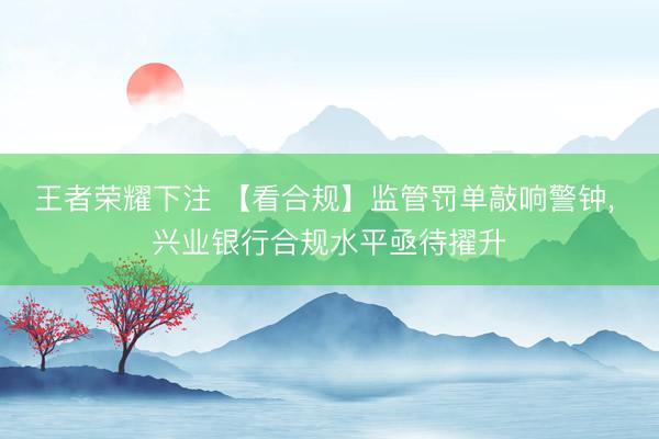 王者荣耀下注 【看合规】监管罚单敲响警钟， 兴业银行合规水平亟待擢升