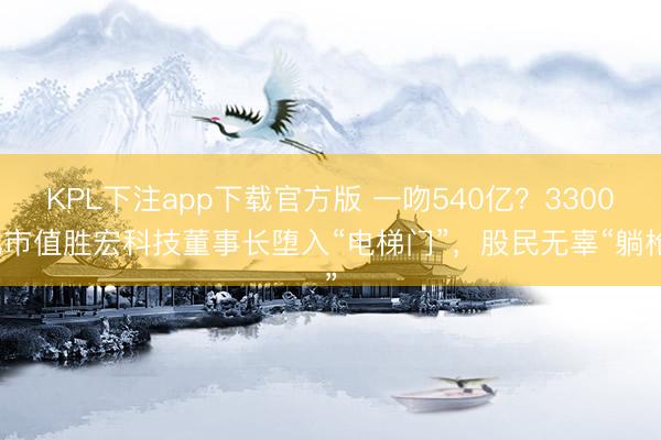 KPL下注app下载官方版 一吻540亿？3300亿市值胜宏科技董事长堕入“电梯门”，股民无辜“躺枪”