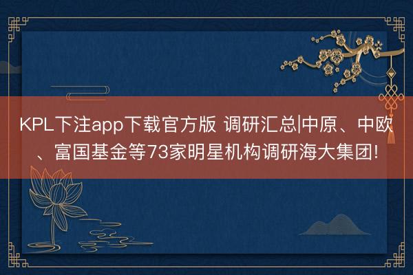 KPL下注app下载官方版 调研汇总|中原、中欧、富国基金等73家明星机构调研海大集团!