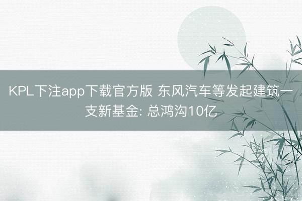 KPL下注app下载官方版 东风汽车等发起建筑一支新基金: 总鸿沟10亿