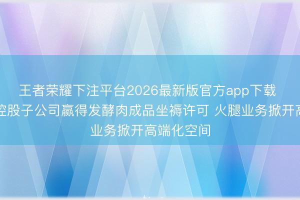 王者荣耀下注平台2026最新版官方app下载 博闻科技控股子公司赢得发酵肉成品坐褥许可 火腿业务掀开高端化空间
