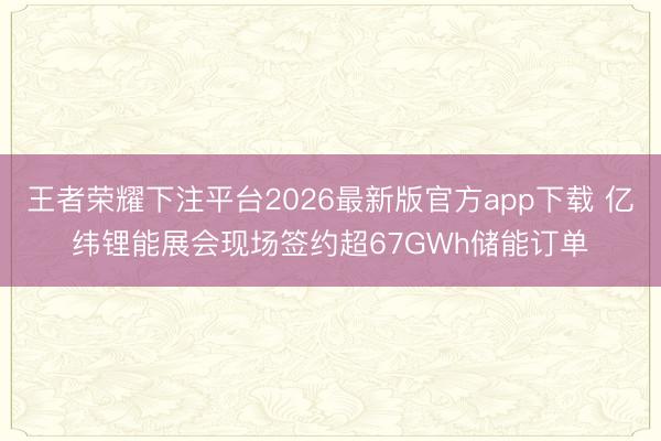 王者荣耀下注平台2026最新版官方app下载 亿纬锂能展会现场签约超67GWh储能订单