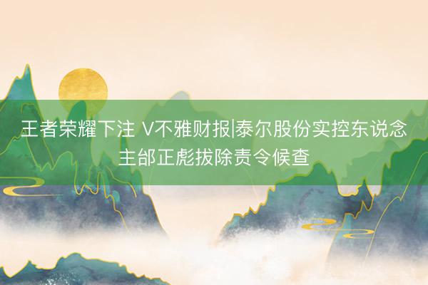 王者荣耀下注 V不雅财报|泰尔股份实控东说念主邰正彪拔除责令候查