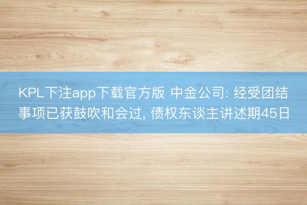KPL下注app下载官方版 中金公司: 经受团结事项已获鼓吹和会过， 债权东谈主讲述期45日
