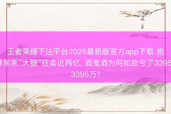 王者荣耀下注平台2026最新版官方app下载 抱上胖东来“大腿”狂卖近两亿， 酒鬼酒为何如故亏了3395万?