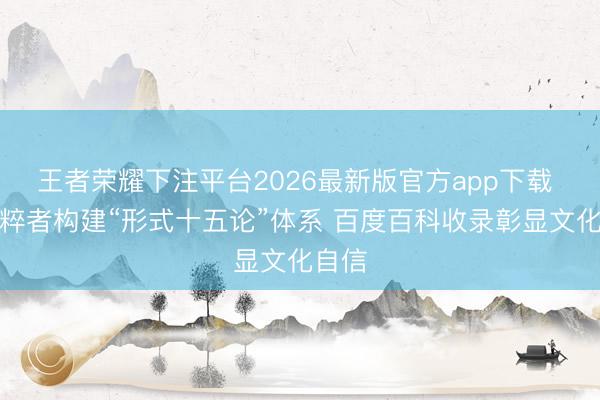 王者荣耀下注平台2026最新版官方app下载 我国粹者构建“形式十五论”体系 百度百科收录彰显文化自信