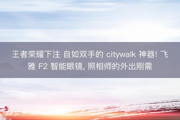 王者荣耀下注 自如双手的 citywalk 神器! 飞雅 F2 智能眼镜， 照相师的外出刚需