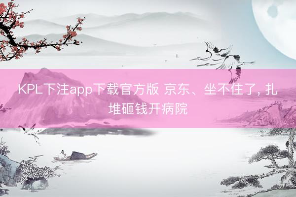 KPL下注app下载官方版 京东、坐不住了， 扎堆砸钱开病院