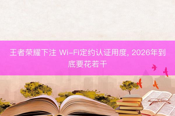 王者荣耀下注 Wi-Fi定约认证用度， 2026年到底要花若干