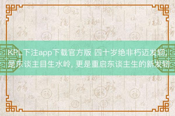 KPL下注app下载官方版 四十岁绝非朽迈发轫， 是东谈主目生水岭， 更是重启东谈主生的新发轫