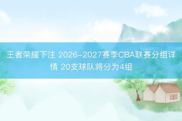 王者荣耀下注 2026-2027赛季CBA联赛分组详情 20支球队将分为4组