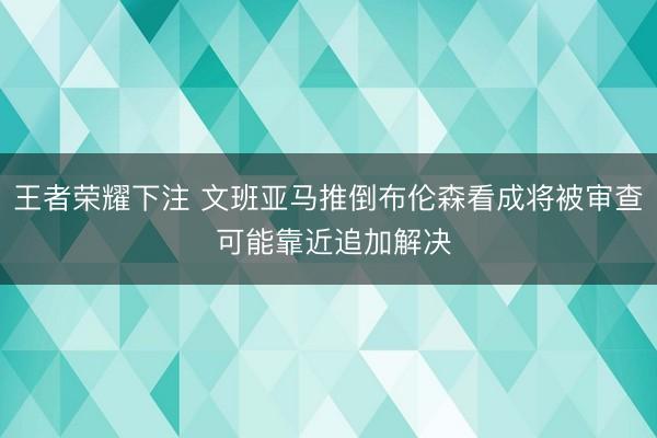 王者荣耀下注 文班亚马推倒布伦森看成将被审查 可能靠近追加解决