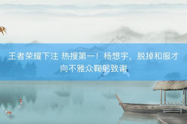 王者荣耀下注 热搜第一！杨想宇，脱掉和服才向不雅众鞠躬致谢