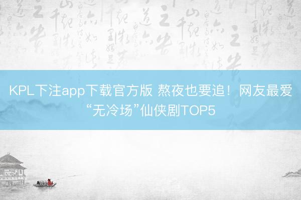 KPL下注app下载官方版 熬夜也要追！网友最爱“无冷场”仙侠剧TOP5