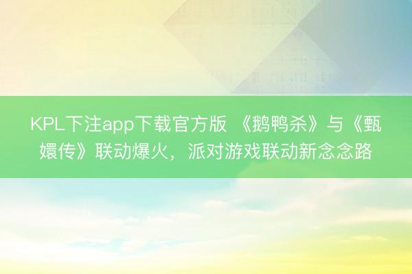 KPL下注app下载官方版 《鹅鸭杀》与《甄嬛传》联动爆火，派对游戏联动新念念路