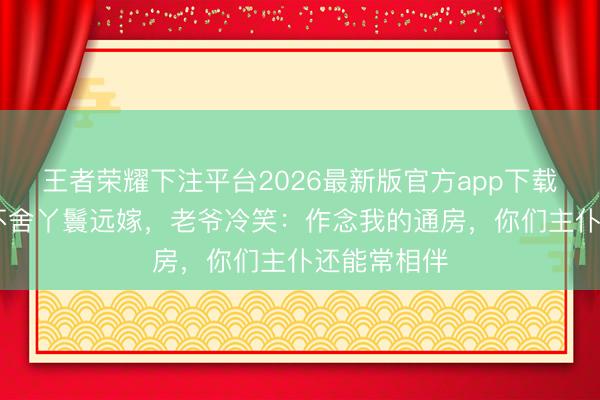 王者荣耀下注平台2026最新版官方app下载 夫东谈主不舍丫鬟远嫁，老爷冷笑：作念我的通房，你们主仆还能常相伴