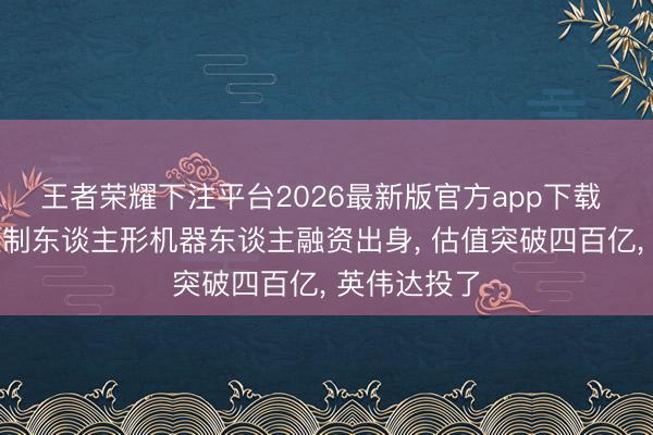 王者荣耀下注平台2026最新版官方app下载 欧洲最大限制东谈主形机器东谈主融资出身， 估值突破四百亿， 英伟达投了