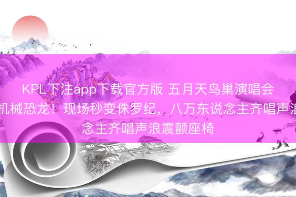 KPL下注app下载官方版 五月天鸟巢演唱会惊现12米机械恐龙！现场秒变侏罗纪，八万东说念主齐唱声浪震颤座椅