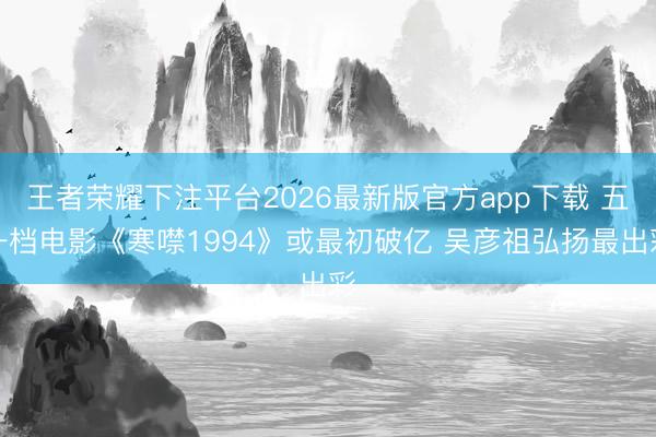 王者荣耀下注平台2026最新版官方app下载 五一档电影《寒噤1994》或最初破亿 吴彦祖弘扬最出彩