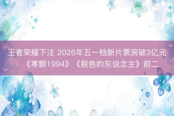 王者荣耀下注 2026年五一档新片票房破3亿元：《寒颤1994》《脱色的东说念主》前二