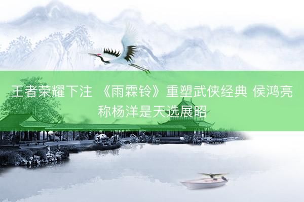 王者荣耀下注 《雨霖铃》重塑武侠经典 侯鸿亮称杨洋是天选展昭