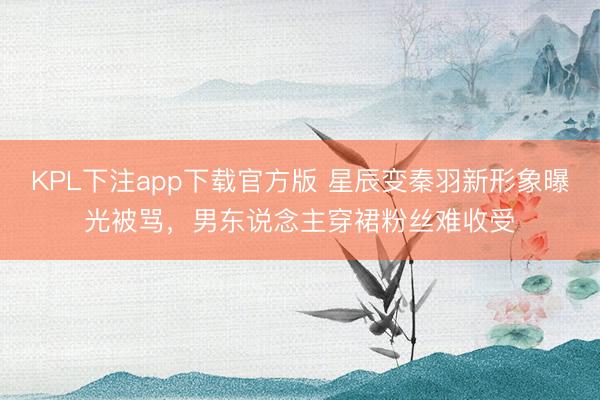 KPL下注app下载官方版 星辰变秦羽新形象曝光被骂，男东说念主穿裙粉丝难收受