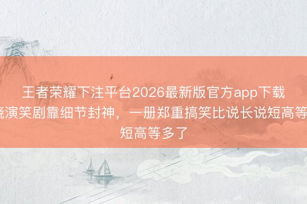 王者荣耀下注平台2026最新版官方app下载 王骁演笑剧靠细节封神，一册郑重搞笑比说长说短高等多了