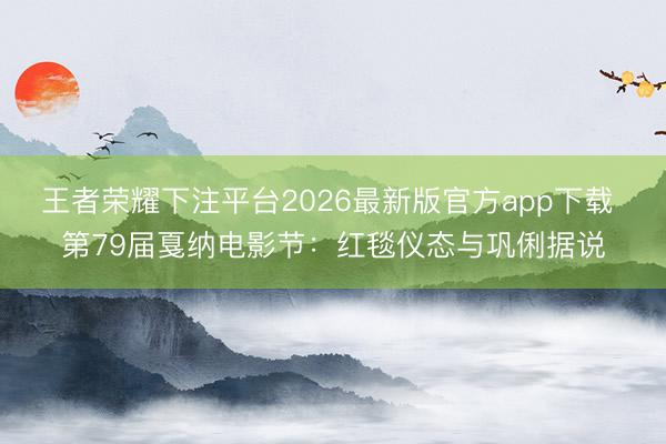 王者荣耀下注平台2026最新版官方app下载 第79届戛纳电影节：红毯仪态与巩俐据说