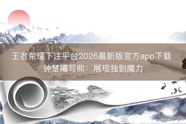 王者荣耀下注平台2026最新版官方app下载 钟楚曦写照：展现独到魔力