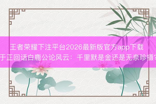 王者荣耀下注平台2026最新版官方app下载 于正回话白鹿公论风云：千里默是金还是无奈珍摄？