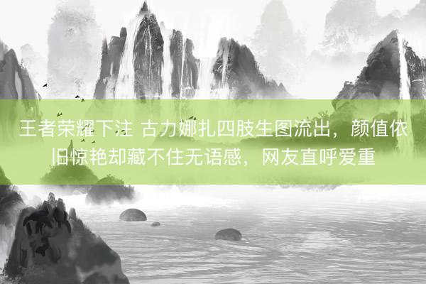 王者荣耀下注 古力娜扎四肢生图流出，颜值依旧惊艳却藏不住无语感，网友直呼爱重