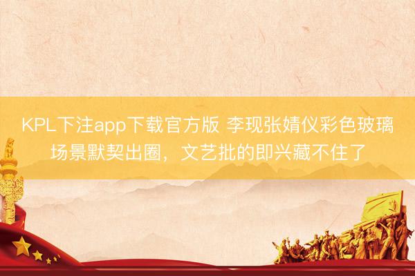KPL下注app下载官方版 李现张婧仪彩色玻璃场景默契出圈,文艺批的即兴藏不住了