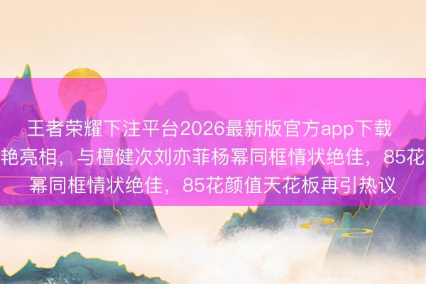 王者荣耀下注平台2026最新版官方app下载 刘诗诗Vogue约会惊艳亮相，与檀健次刘亦菲杨幂同框情状绝佳，85花颜值天花板再引热议