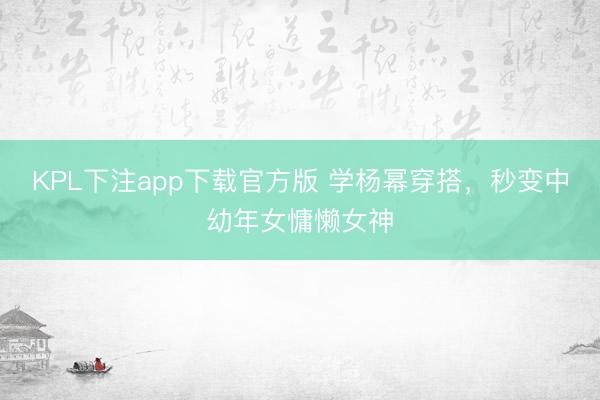 KPL下注app下载官方版 学杨幂穿搭，秒变中幼年女慵懒女神