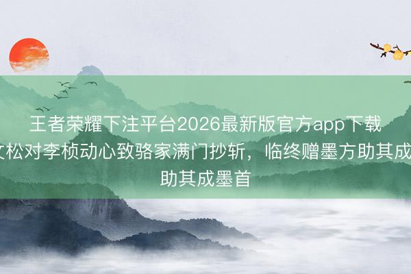 王者荣耀下注平台2026最新版官方app下载 骆文松对李桢动心致骆家满门抄斩，临终赠墨方助其成墨首