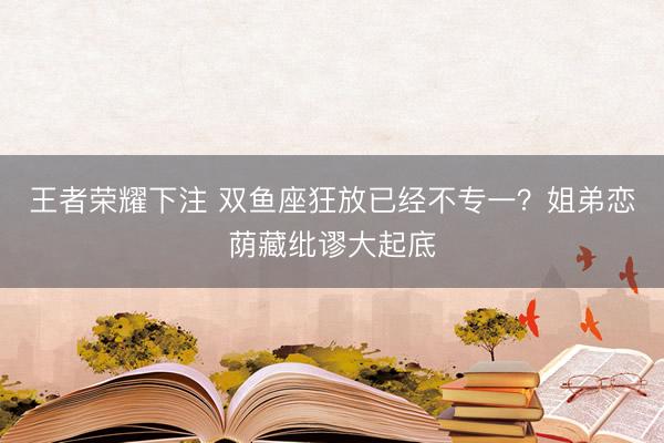王者荣耀下注 双鱼座狂放已经不专一？姐弟恋荫藏纰谬大起底