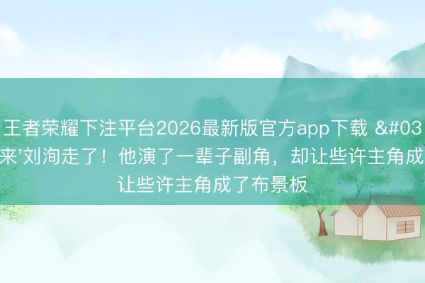 王者荣耀下注平台2026最新版官方app下载 '千面如来'刘洵走了！他演了一辈子副角，却让些许主角成了布景板