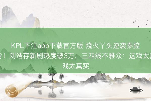 KPL下注app下载官方版 烧火丫头逆袭秦腔名伶！刘浩存新剧热度破3万，三四线不雅众：这戏太真实