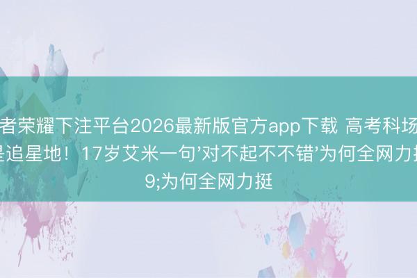 王者荣耀下注平台2026最新版官方app下载 高考科场不是追星地！17岁艾米一句'对不起不不错'为何全网力挺