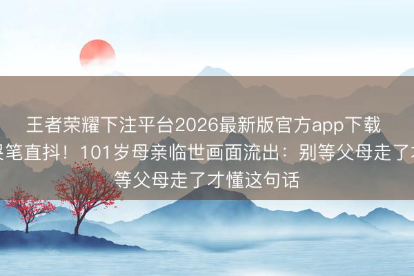 王者荣耀下注平台2026最新版官方app下载 明星男儿哭笔直抖！101岁母亲临世画面流出：别等父母走了才懂这句话