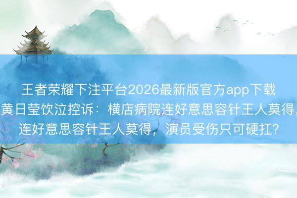 王者荣耀下注平台2026最新版官方app下载 脸缝针不敢买热搜！黄日莹饮泣控诉：横店病院连好意思容针王人莫得，演员受伤只可硬扛？