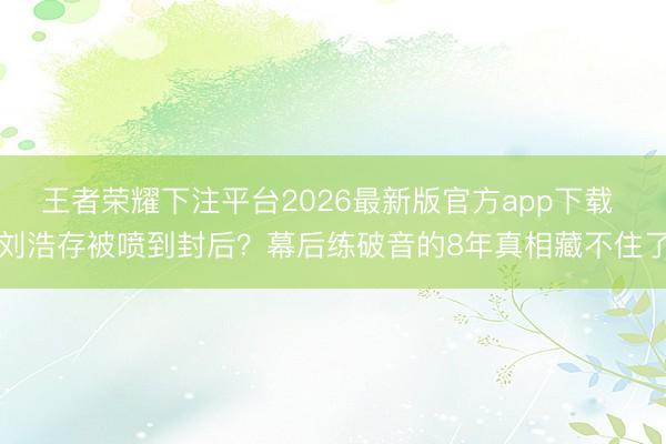 王者荣耀下注平台2026最新版官方app下载 刘浩存被喷到封后？幕后练破音的8年真相藏不住了