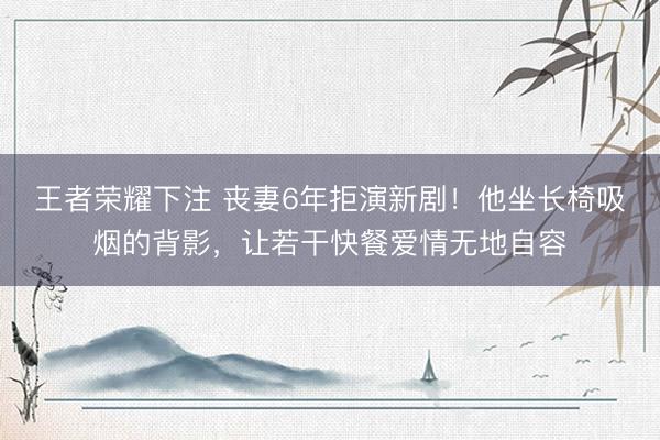 王者荣耀下注 丧妻6年拒演新剧！他坐长椅吸烟的背影，让若干快餐爱情无地自容