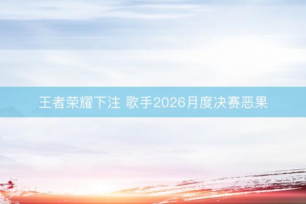 王者荣耀下注 歌手2026月度决赛恶果